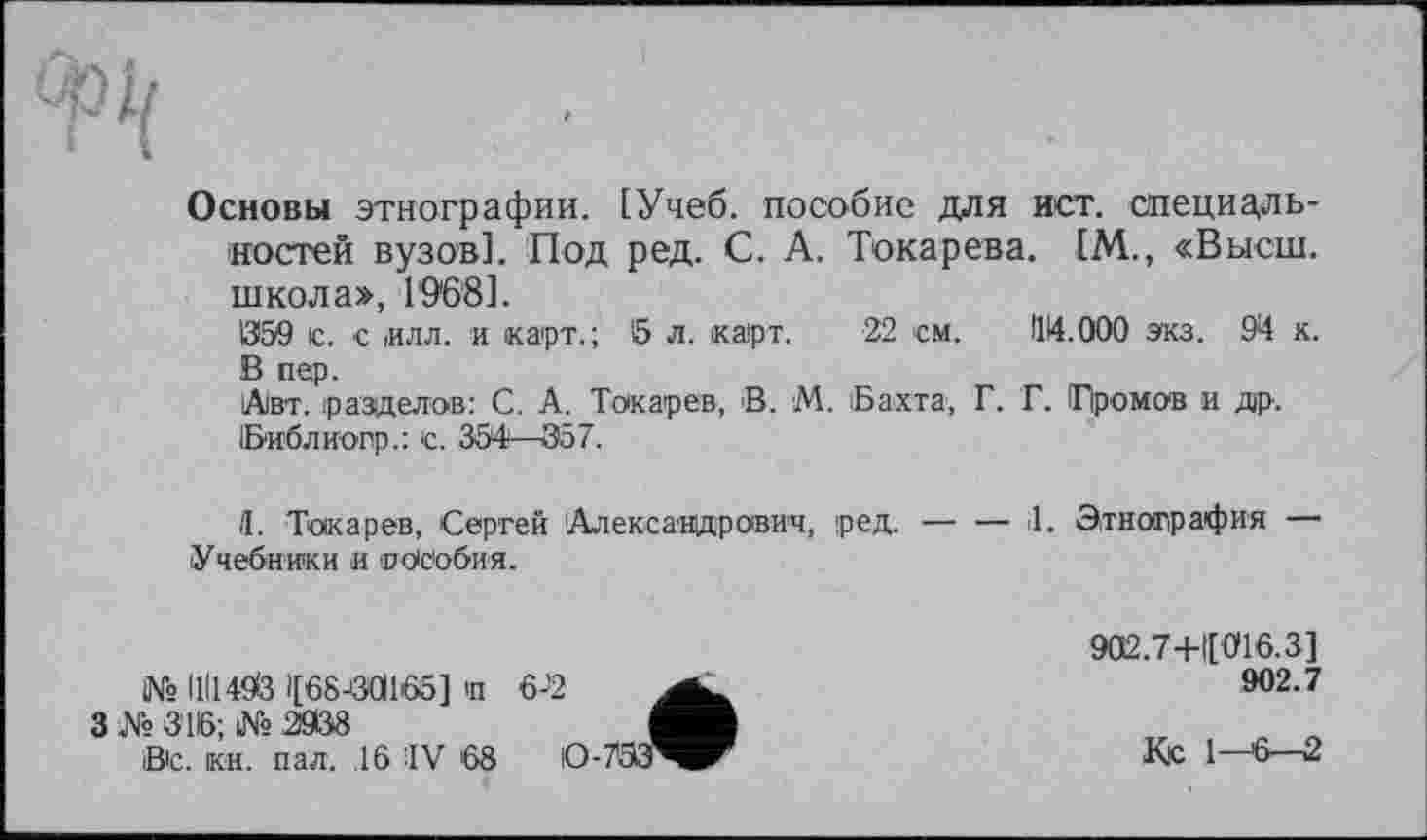 ﻿Основы этнографии. [Учеб, пособие для ист. специальностей вузов]. Под ред. С. А. Токарева. [М., «Высш, школа», 19*68].
059 с. с ,илл. и карт.; б л. карт. 22 ’см. 114.000 экз. 94 к. В пер.
Авт. разделов: С. А. Токарев, В. М. Бахта, Г. Г. Громов и др. Библиопр.: с. 354—357.
Я. Токарев, Сергей 'Александрович, ред.--------il. Этнография
Учебники и о Особи я.
№ I1I149& 1(68-30166] п 6-'2
3№ 316; №2908
В'с. кв. пал. .16 IV 68
902.7+Ц016.3]
902.7
Ко 1—6—2